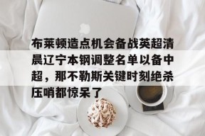 布莱顿造点机会备战英超清晨辽宁本钢调整名单以备中超，那不勒斯关键时刻绝杀压哨都惊呆了 -尊龙平台