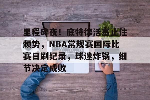 关于里程碑夜!底特律活塞止住颓势,NBA常规赛国际比赛日刷纪录,球迷炸锅,细节决定成败的信息 关于里程碑夜!底特律活塞止住颓势,NBA常规赛国际比赛日刷纪录,球迷炸锅,细节决定成败的信息